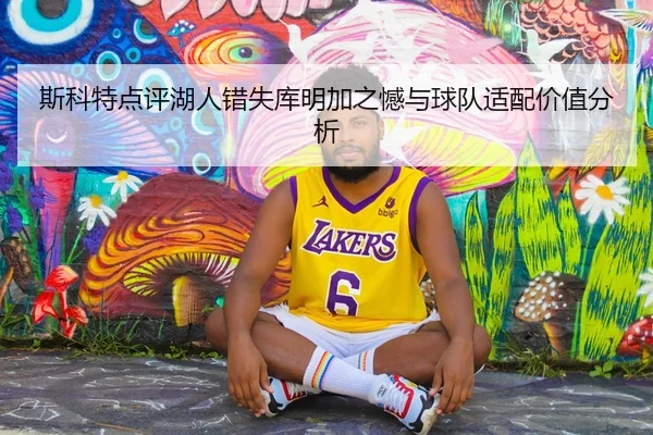 斯科特点评湖人错失库明加之憾与球队适配价值分析